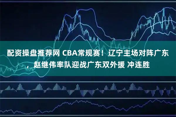 配资操盘推荐网 CBA常规赛！辽宁主场对阵广东，赵继伟率队迎战广东双外援 冲连胜