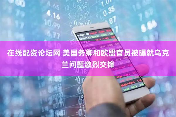 在线配资论坛网 美国务卿和欧盟官员被曝就乌克兰问题激烈交锋