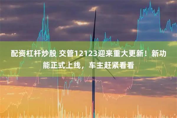 配资杠杆炒股 交管12123迎来重大更新！新功能正式上线，车主赶紧看看