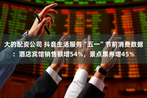 大的配资公司 抖音生活服务“五一”节前消费数据：酒店宾馆销售额增54%，景点票券增45%