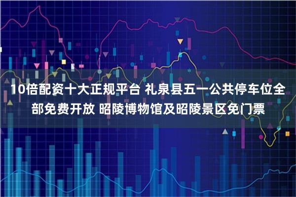 10倍配资十大正规平台 礼泉县五一公共停车位全部免费开放 昭陵博物馆及昭陵景区免门票