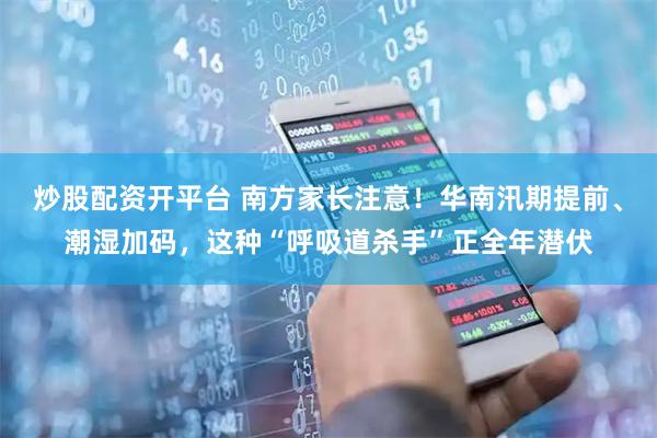 炒股配资开平台 南方家长注意！华南汛期提前、潮湿加码，这种“呼吸道杀手”正全年潜伏