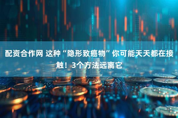 配资合作网 这种“隐形致癌物”你可能天天都在接触！3个方法远离它