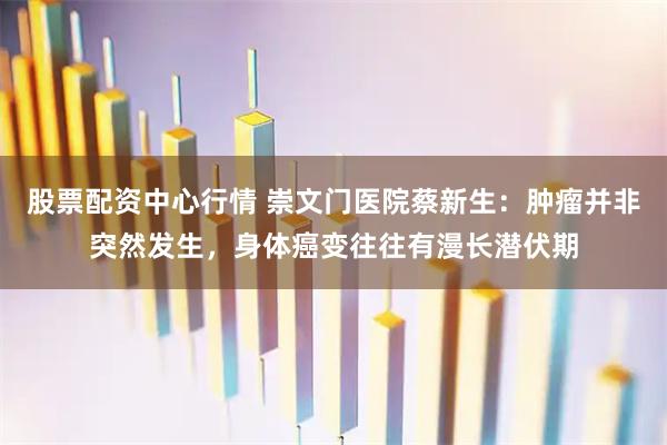 股票配资中心行情 崇文门医院蔡新生：肿瘤并非突然发生，身体癌变往往有漫长潜伏期
